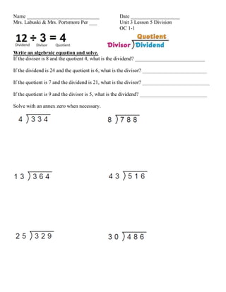 Name ____________________________                 Date ___________________
Mrs. Labuski & Mrs. Portsmore Per ___             Unit 3 Lesson 5 Division
                                                  OC 1-1



Write an algebraic equation and solve.
If the divisor is 8 and the quotient 4, what is the dividend? ___________________________

If the dividend is 24 and the quotient is 6, what is the divisor? _________________________

If the quotient is 7 and the dividend is 21, what is the divisor? __________________________

If the quotient is 9 and the divisor is 5, what is the dividend? __________________________

Solve with an annex zero when necessary.
 
