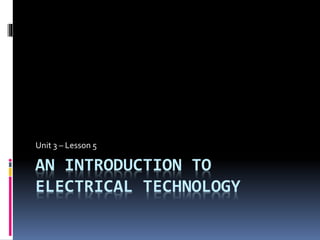 AN INTRODUCTION TO
ELECTRICAL TECHNOLOGY
Unit 3 – Lesson 5
 