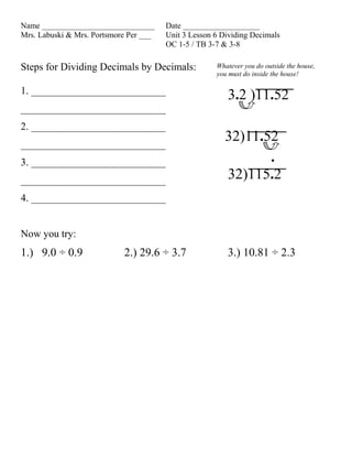 Name ____________________________       Date ___________________
Mrs. Labuski & Mrs. Portsmore Per ___   Unit 3 Lesson 6 Dividing Decimals
                                        OC 1-5 / TB 3-7 & 3-8

Steps for Dividing Decimals by Decimals:              Whatever you do outside the house,
                                                      you must do inside the house!

1. __________________________
                                                         3.2 )11.52
____________________________
2. __________________________
____________________________
                                                         32)11.52
3. __________________________                                   .
____________________________                             32)115.2
4. __________________________


Now you try:
1.) 9.0 ÷ 0.9               2.) 29.6 ÷ 3.7               3.) 10.81 ÷ 2.3
 