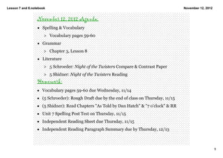 Lesson 7 and 8.notebook                                                                     November 12, 2012


                  November 12, 2012 Agenda:
                  • Spelling & Vocabulary 
                      > Vocabulary pages 59­60
                  • Grammar
                      > Chapter 3, Lesson 8
                  • Literature
                      > 5 Schroeder: Night of the Twisters Compare & Contrast Paper
                      > 5 Shidner: Night of the Twisters Reading 
                  Homework:
                  • Vocabulary pages 59­60 due Wednesday, 11/14
                  • (5 Schroeder): Rough Draft due by the end of class on Thursday, 11/15
                  • (5 Shidner): Read Chapters "As Told by Dan Hatch" & "7 o'clock" & RR
                  • Unit 7 Spelling Post Test on Thursday, 11/15
                  • Independent Reading Sheet due Thursday, 11/15
                  • Independent Reading Paragraph Summary due by Thursday, 12/13



                                                                                                                1
 