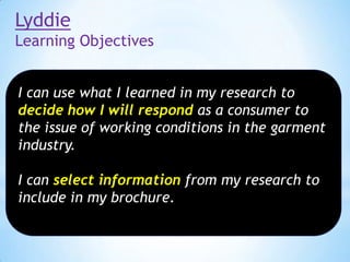 Lyddie
Learning Objectives
I can use what I learned in my research to
decide how I will respond as a consumer to
the issue of working conditions in the garment
industry.
I can select information from my research to
include in my brochure.

 