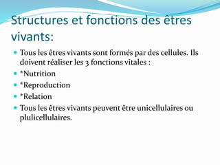 Structures et fonctions des êtres
vivants:
 Tous les êtres vivants sont formés par des cellules. Ils
doivent réaliser les 3 fonctions vitales :
 *Nutrition
 *Reproduction
 *Relation
 Tous les êtres vivants peuvent être unicellulaires ou
plulicellulaires.
 