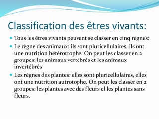 Classification des êtres vivants:
 Tous les êtres vivants peuvent se classer en cinq règnes:
 Le règne des animaux: ils sont pluricellulaires, ils ont
une nutrition hétérotrophe. On peut les classer en 2
groupes: les animaux vertébrés et les animaux
invertébrés
 Les règnes des plantes: elles sont pluricellulaires, elles
ont une nutrition autrotophe. On peut les classer en 2
groupes: les plantes avec des fleurs el les plantes sans
fleurs.
 