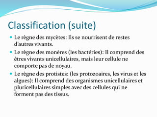 Classification (suite)
 Le règne des mycètes: Ils se nourrisent de restes
d’autres vivants.
 Le règne des monères (les bactéries): Il comprend des
êtres vivants unicellulaires, mais leur cellule ne
comporte pas de noyau.
 Le règne des protistes: (les protozoaires, les virus et les
algues): Il comprend des organismes unicellulaires et
pluricellulaires simples avec des cellules qui ne
forment pas des tissus.
 
