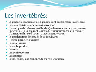 Les invertébrés:
 La plupart des animaux de la planète sont des animaux invertébrés.
 Les caractéristiques de ces animaux sont:
 Il n`ont pas de colonne vertébrale .Quelque-uns ont un carapace ou
une coquille, d´autres ont la peau dure pour protéger leur corps et
d´autres, enfin, ne diposent d´aucune protection.
 Ils pondent tous des oeufs: ils sont ovipares
 Il existe plusieurs groupes:
 Les mollusques.
 Les arthoprodes.
 Les vers
 Les échinodermes
 Les éponges
 Les méduses, les anémones de mer ou les coraux.
 