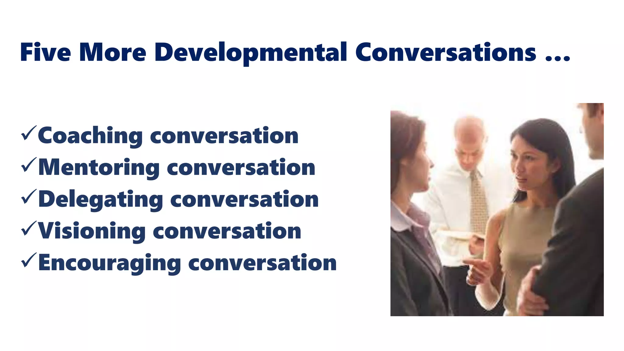Five More Developmental Conversations …
Coaching conversation
Mentoring conversation
Delegating conversation
Visioning conversation
Encouraging conversation
Baker, T. & Warren, A. (2015). Conversations at Work:
Promoting a Culture of Conversation in the Changing
Workplace
 