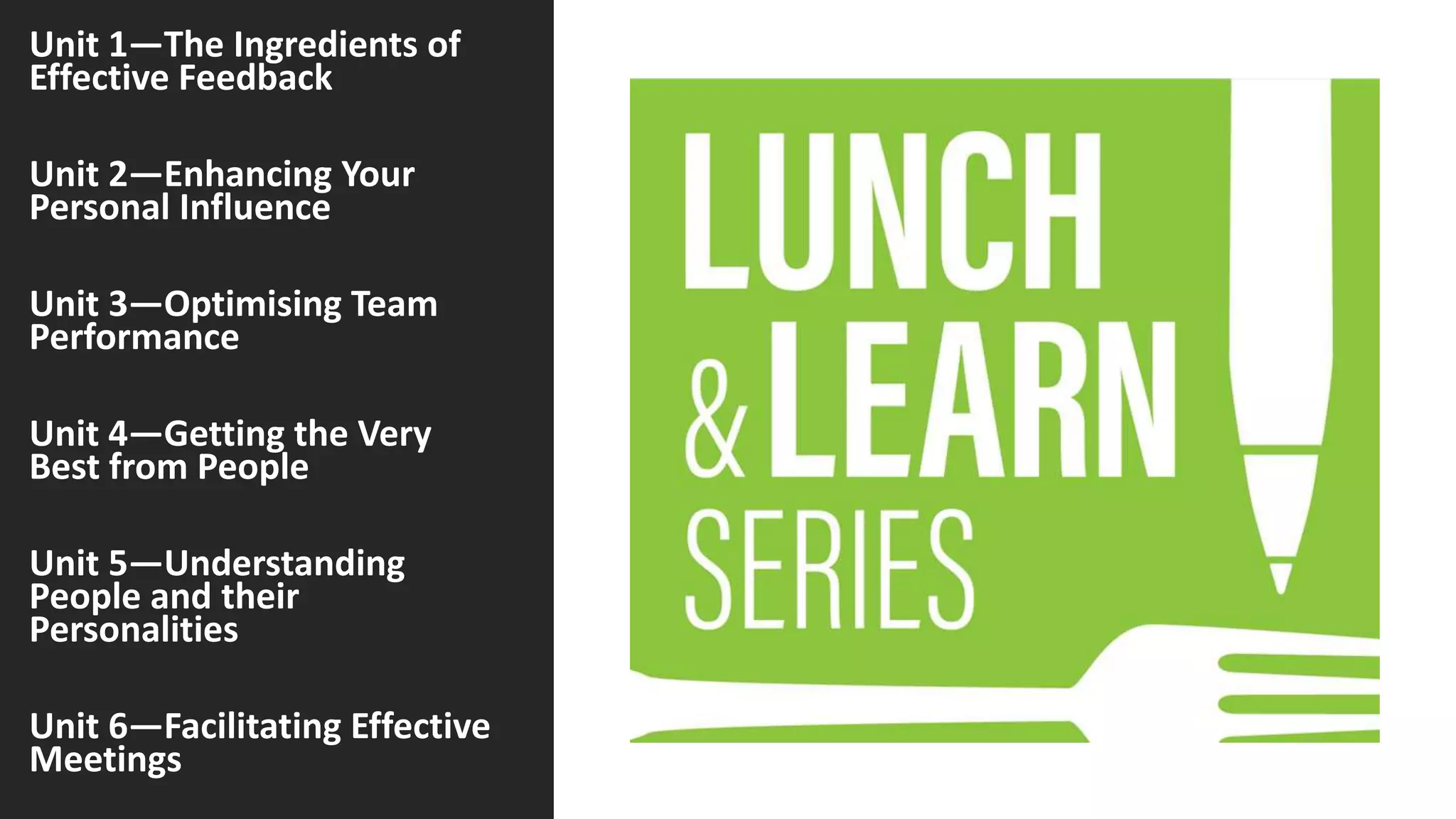 Unit 1—The Ingredients of
Effective Feedback
Unit 2—Enhancing Your
Personal Influence
Unit 3—Optimising Team
Performance
Unit 4—Getting the Very
Best from People
Unit 5—Understanding
People and their
Personalities
Unit 6—Facilitating Effective
Meetings
 