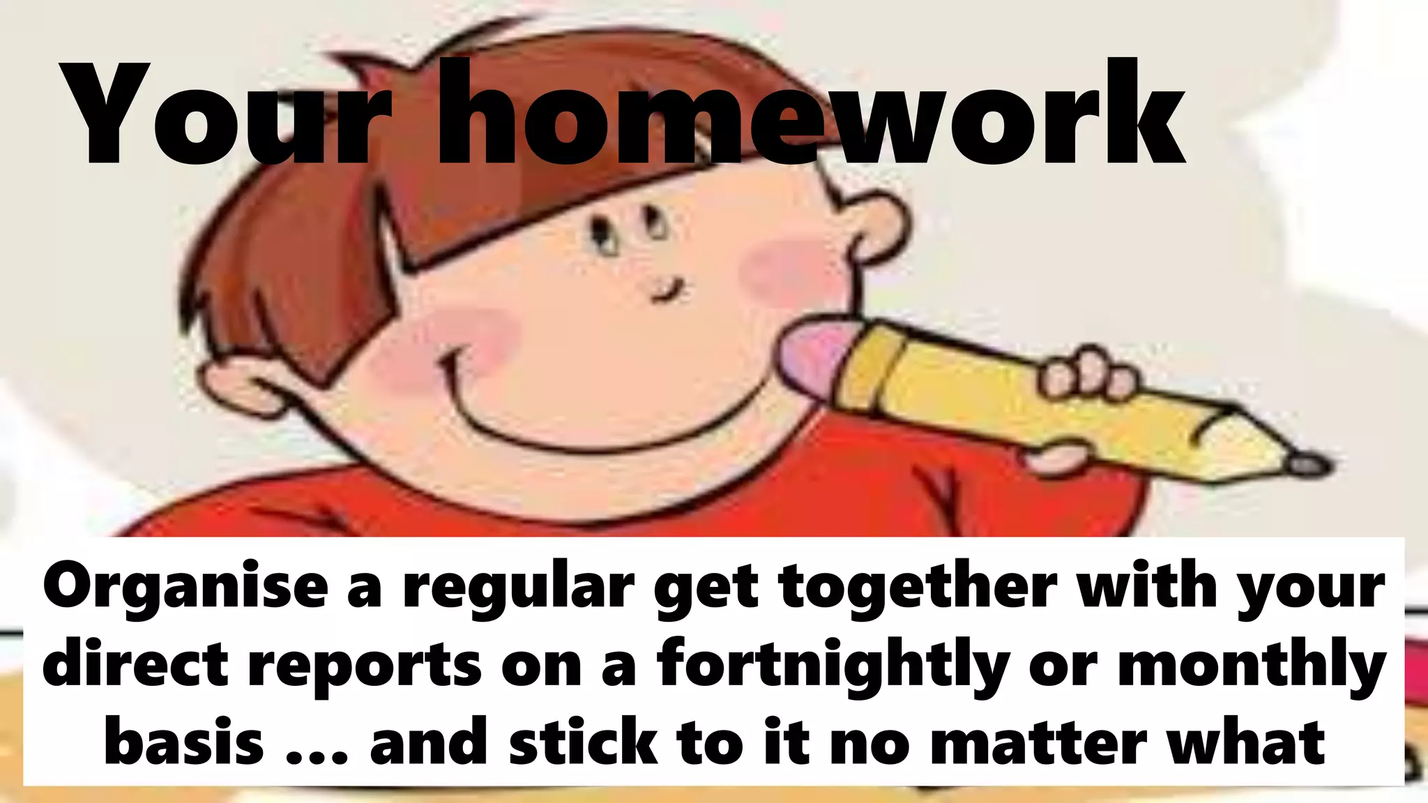 Your homework
Organise a regular get together with your
direct reports on a fortnightly or monthly
basis … and stick to it no matter what
 