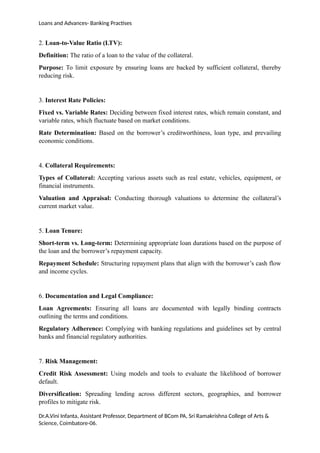 Loans and Advances- Banking Practises
2. Loan-to-Value Ratio (LTV):
Definition: The ratio of a loan to the value of the collateral.
Purpose: To limit exposure by ensuring loans are backed by sufficient collateral, thereby
reducing risk.
3. Interest Rate Policies:
Fixed vs. Variable Rates: Deciding between fixed interest rates, which remain constant, and
variable rates, which fluctuate based on market conditions.
Rate Determination: Based on the borrower’s creditworthiness, loan type, and prevailing
economic conditions.
4. Collateral Requirements:
Types of Collateral: Accepting various assets such as real estate, vehicles, equipment, or
financial instruments.
Valuation and Appraisal: Conducting thorough valuations to determine the collateral’s
current market value.
5. Loan Tenure:
Short-term vs. Long-term: Determining appropriate loan durations based on the purpose of
the loan and the borrower’s repayment capacity.
Repayment Schedule: Structuring repayment plans that align with the borrower’s cash flow
and income cycles.
6. Documentation and Legal Compliance:
Loan Agreements: Ensuring all loans are documented with legally binding contracts
outlining the terms and conditions.
Regulatory Adherence: Complying with banking regulations and guidelines set by central
banks and financial regulatory authorities.
7. Risk Management:
Credit Risk Assessment: Using models and tools to evaluate the likelihood of borrower
default.
Diversification: Spreading lending across different sectors, geographies, and borrower
profiles to mitigate risk.
Dr.A.Vini Infanta, Assistant Professor, Department of BCom PA, Sri Ramakrishna College of Arts &
Science, Coimbatore-06.
 