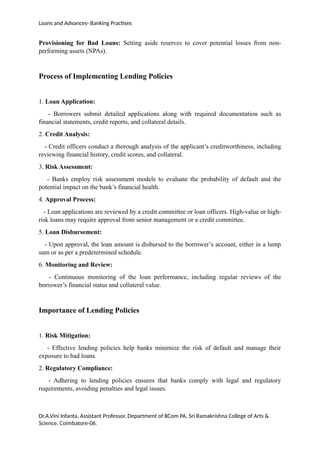 Loans and Advances- Banking Practises
Provisioning for Bad Loans: Setting aside reserves to cover potential losses from non-
performing assets (NPAs).
Process of Implementing Lending Policies
1. Loan Application:
- Borrowers submit detailed applications along with required documentation such as
financial statements, credit reports, and collateral details.
2. Credit Analysis:
- Credit officers conduct a thorough analysis of the applicant’s creditworthiness, including
reviewing financial history, credit scores, and collateral.
3. Risk Assessment:
- Banks employ risk assessment models to evaluate the probability of default and the
potential impact on the bank’s financial health.
4. Approval Process:
- Loan applications are reviewed by a credit committee or loan officers. High-value or high-
risk loans may require approval from senior management or a credit committee.
5. Loan Disbursement:
- Upon approval, the loan amount is disbursed to the borrower’s account, either in a lump
sum or as per a predetermined schedule.
6. Monitoring and Review:
- Continuous monitoring of the loan performance, including regular reviews of the
borrower’s financial status and collateral value.
Importance of Lending Policies
1. Risk Mitigation:
- Effective lending policies help banks minimize the risk of default and manage their
exposure to bad loans.
2. Regulatory Compliance:
- Adhering to lending policies ensures that banks comply with legal and regulatory
requirements, avoiding penalties and legal issues.
Dr.A.Vini Infanta, Assistant Professor, Department of BCom PA, Sri Ramakrishna College of Arts &
Science, Coimbatore-06.
 