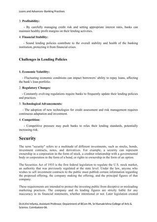 Loans and Advances- Banking Practises
3. Profitability:
- By carefully managing credit risk and setting appropriate interest rates, banks can
maintain healthy profit margins on their lending activities.
4. Financial Stability:
- Sound lending policies contribute to the overall stability and health of the banking
institution, protecting it from financial crises.
Challenges in Lending Policies
1. Economic Volatility:
- Fluctuating economic conditions can impact borrowers’ ability to repay loans, affecting
the bank’s loan portfolio.
2. Regulatory Changes:
- Constantly evolving regulations require banks to frequently update their lending policies
and practices.
3. Technological Advancements:
- The adoption of new technologies for credit assessment and risk management requires
continuous adaptation and investment.
4. Competition:
- Competitive pressure may push banks to relax their lending standards, potentially
increasing risk.
Security
The term "security" refers to a multitude of different investments, such as stocks, bonds,
investment contracts, notes, and derivatives. For example, a security can represent
ownership in a corporation in the form of stock, a creditor relationship with a governmental
body or corporation in the form of a bond, or rights to ownership in the form of an option.
The Securities Act of 1933 is the first federal legislation to regulate the U.S. stock market,
an authority that was previously regulated at the state level. Under the law, anyone who
wishes to sell investment contracts to the public must publish certain information regarding
the proposed offering, the company making the offering, and the principal figures of that
company.
These requirements are intended to protect the investing public from deceptive or misleading
marketing practices. The company and its leading figures are strictly liable for any
inaccuracy in its financial statements, whether intentional or not. Later legislation created
Dr.A.Vini Infanta, Assistant Professor, Department of BCom PA, Sri Ramakrishna College of Arts &
Science, Coimbatore-06.
 