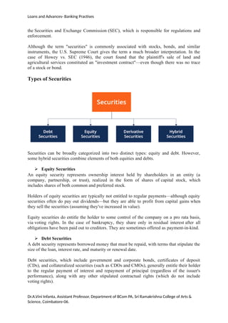 Loans and Advances- Banking Practises
the Securities and Exchange Commission (SEC), which is responsible for regulations and
enforcement.
Although the term "securities" is commonly associated with stocks, bonds, and similar
instruments, the U.S. Supreme Court gives the term a much broader interpretation. In the
case of Howey vs. SEC (1946), the court found that the plaintiff's sale of land and
agricultural services constituted an "investment contract"—even though there was no trace
of a stock or bond.
Types of Securities
Securities can be broadly categorized into two distinct types: equity and debt. However,
some hybrid securities combine elements of both equities and debts.
 Equity Securities
An equity security represents ownership interest held by shareholders in an entity (a
company, partnership, or trust), realized in the form of shares of capital stock, which
includes shares of both common and preferred stock.
Holders of equity securities are typically not entitled to regular payments—although equity
securities often do pay out dividends—but they are able to profit from capital gains when
they sell the securities (assuming they've increased in value).
Equity securities do entitle the holder to some control of the company on a pro rata basis,
via voting rights. In the case of bankruptcy, they share only in residual interest after all
obligations have been paid out to creditors. They are sometimes offered as payment-in-kind.
 Debt Securities
A debt security represents borrowed money that must be repaid, with terms that stipulate the
size of the loan, interest rate, and maturity or renewal date.
Debt securities, which include government and corporate bonds, certificates of deposit
(CDs), and collateralized securities (such as CDOs and CMOs), generally entitle their holder
to the regular payment of interest and repayment of principal (regardless of the issuer's
performance), along with any other stipulated contractual rights (which do not include
voting rights).
Dr.A.Vini Infanta, Assistant Professor, Department of BCom PA, Sri Ramakrishna College of Arts &
Science, Coimbatore-06.
 