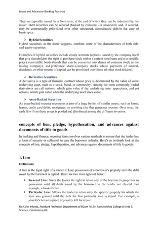 Loans and Advances- Banking Practises
They are typically issued for a fixed term, at the end of which they can be redeemed by the
issuer. Debt securities can be secured (backed by collateral) or unsecured, and, if secured,
may be contractually prioritized over other unsecured, subordinated debt in the case of
bankruptcy.
 Hybrid Securities
Hybrid securities, as the name suggests, combine some of the characteristics of both debt
and equity securities.
Examples of hybrid securities include equity warrants (options issued by the company itself
that give shareholders the right to purchase stock within a certain timeframe and at a specific
price), convertible bonds (bonds that can be converted into shares of common stock in the
issuing company), and preference shares (company stocks whose payments of interest,
dividends, or other returns of capital can be prioritized over those of other stockholders).
 Derivative Securities
A derivative is a type of financial contract whose price is determined by the value of some
underlying asset, such as a stock, bond, or commodity. Among the most commonly traded
derivatives are call options, which gain value if the underlying asset appreciates, and put
options, which gain value when the underlying asset loses value.
 Asset-Backed Securities
An asset-backed security represents a part of a large basket of similar assets, such as loans,
leases, credit card debts, mortgages, or anything else that generates income. Over time, the
cash flow from these assets is pooled and distributed among the different investors.
concepts of lien, pledge, hypothecation, and advances against
documents of title to goods
In banking and finance, securing loans involves various methods to ensure that the lender has
a form of security or collateral in case the borrower defaults. Here’s an in-depth look at the
concepts of lien, pledge, hypothecation, and advances against documents of title to goods:
1. Lien
Definition:
A lien is the legal right of a lender to keep possession of a borrower's property until the debt
owed by the borrower is repaid. There are two main types of liens:
 General Lien: Gives the lender the right to retain any of the borrower's properties in
possession until all debts owed by the borrower to the lender are cleared. For
example, a banker's lien.
 Particular Lien: Allows the lender to retain only the specific property for which the
loan was granted until the debt for that particular loan is repaid. For example, a
jeweler's lien on a piece of jewelry left for repair.
Dr.A.Vini Infanta, Assistant Professor, Department of BCom PA, Sri Ramakrishna College of Arts &
Science, Coimbatore-06.
 