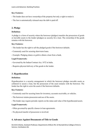 Loans and Advances- Banking Practises
Key Features:
- The lender does not have ownership of the property but only a right to retain it.
- The lien is automatically released once the debt is paid off.
2. Pledge
Definition:
A pledge is a form of security where the borrower (pledgor) transfers the possession of goods
or movable assets to the lender (pledgee) as security for a loan. The ownership of the goods
remains with the borrower.
Key Features:
- The lender has the right to sell the pledged goods if the borrower defaults.
- Commonly used for securing short-term loans.
- Example: Pledging shares or gold to obtain a loan from a bank.
Legal Framework:
- Governed by the Indian Contract Act, 1872 in India.
- Requires physical delivery of the goods to the lender.
3. Hypothecation
Definition:
Hypothecation is a security arrangement in which the borrower pledges movable assets as
collateral to secure a loan, but the possession of the asset remains with the borrower. The
lender has the right to seize the assets if the borrower defaults.
Key Features:
- Commonly used for securing loans for inventory, accounts receivable, or vehicles.
- The borrower retains possession and use of the assets.
- The lender may require periodic reports on the status and value of the hypothecated assets.
Legal Framework:
- Often governed by specific clauses in loan agreements.
- No physical transfer of possession is involved.
4. Advance Against Documents of Title to Goods
Dr.A.Vini Infanta, Assistant Professor, Department of BCom PA, Sri Ramakrishna College of Arts &
Science, Coimbatore-06.
 