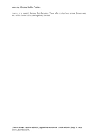 Loans and Advances- Banking Practises
reserve, or a monthly income that fluctuates. Those who receive huge annual bonuses can
also utilize them to reduce their primary balance.
Dr.A.Vini Infanta, Assistant Professor, Department of BCom PA, Sri Ramakrishna College of Arts &
Science, Coimbatore-06.
 