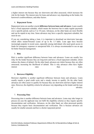 Loans and Advances- Banking Practises
a higher interest rate because they are short-term and often unsecured, which increases the
risk for the lender. The interest rates for loans and advances vary depending on the lender, the
borrower's creditworthiness, and other factors.
4. Repayment Terms
Repayment terms are another crucial difference between loans and advances. Loans usually
have a fixed repayment schedule, which means the borrower has to make regular payments
over a specific period, such as 5 or 10 years. Advances, on the other hand, are more flexible
and can be repaid at any time. Some advances may have a specific repayment schedule, but
most do not.
If you are considering taking a loan, it is important to download our short-term loan app,
which offers instant Personal Loans of up to Rs 1.5 lakhs. Loan apps have become
increasingly popular in recent years, especially among individuals who need quick access to
funds for emergency expenses or unexpected bills. It is always recommended to use an app
for better financial management.
5. Risk
Risk is another significant difference between loans and advances. Loans are usually less
risky for the lender because they are long-term and have a fixed repayment schedule, which
reduces the chance of default. On the other hand, advances are riskier because they are often
unsecured, increasing the likelihood of default. This is why advances often have higher
interest rates than loans.
6. Borrower Eligibility
Borrower eligibility is another significant difference between loans and advances. Loans
usually require a good credit score and a steady income to qualify. On the other hand,
advances are often easier to qualify for because they are short-term and have higher interest
rates. However, the eligibility criteria for advances vary depending on the lender and the type
of advance.
7. Processing Time
Processing time is another difference between loans and advances. Loans may take longer to
process (in case the applicant may not fulfil the eligibility criteria) as they require specific
documentation and verification. Advances, on the other hand, are often processed quickly
because they require basic documentation and verification. This is because advances are
usually for smaller amounts and have a shorter repayment period.
Dr.A.Vini Infanta, Assistant Professor, Department of BCom PA, Sri Ramakrishna College of Arts &
Science, Coimbatore-06.
 