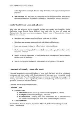Loans and Advances- Banking Practises
is that if you must have a job. You can repay the loan as soon as you receive your next
paycheck.
 Bill Purchase: Bill purchases are commonly used by business entities, wherein they
can receive funds from the banks in exchange for keeping bills/ invoices as security.
Similarities Between Loans and Advances
Both loans and advances are the financial products that support you financially during
challenging times. Despite being different from each other in terms of nature and
characteristics, they share some common aspects. Here are some of the similarities between
the loans and advances.
 Both loans and advances are offered by the banks and the NBFCs.
 Both loans and advances are accessible to individuals and businesses.
 Loans and advances both can be offered with or without collateral.
 The borrower has to repay both loans and advances per the agreed terms between the
lender and borrower.
 Default in making repayments to loans and advances can impact the creditworthiness
of individuals or businesses.
 Making timely payments for both loans and advances improves credit scores.
Loans and advances by commercial banks
Loans and advances by commercial banks refer to the funds that banks provide to individuals,
businesses, and other entities with the expectation of repayment over a specified period,
usually with interest. These financial products are essential for stimulating economic growth,
enabling consumers to make significant purchases, and allowing businesses to invest in
operations, expansion, and other ventures.
Loans and Advances by commercial banks
1. Personal Loans
 Secured Loans:
 Description: Loans backed by collateral such as property or vehicles.
 Examples: Home loans (mortgages), auto loans.
 Characteristics: Generally have lower interest rates due to reduced risk for
the lender. Failure to repay can result in the lender seizing the collateral.
 Unsecured Loans:
Dr.A.Vini Infanta, Assistant Professor, Department of BCom PA, Sri Ramakrishna College of Arts &
Science, Coimbatore-06.
 