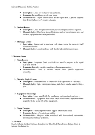 Loans and Advances- Banking Practises
 Description: Loans not backed by any collateral.
 Examples: Personal loans, credit card loans.
 Characteristics: Higher interest rates due to higher risk. Approval depends
heavily on the borrower's creditworthiness.
 Student Loans:
 Description: Loans designed specifically for covering educational expenses.
 Characteristics: Often have favourable terms, such as lower interest rates and
deferred repayment until after graduation.
 Mortgage Loans:
 Description: Loans used to purchase real estate, where the property itself
serves as collateral.
 Characteristics: Long-term loans with fixed or adjustable interest rates.
2. Business Loans
 Term Loans:
 Description: Lump-sum funds provided for a specific purpose, to be repaid
over a set period.
 Examples: Loans for capital expenditures, business expansion.
 Characteristics: Fixed or variable interest rates, specific repayment
schedules.
 Working Capital Loans:
 Description: Short-term loans to finance the daily operations of a business.
 Characteristics: Helps businesses manage cash flow, usually repaid within a
year.
 Equipment Financing:
 Description: Loans specifically for purchasing equipment and machinery.
 Characteristics: Equipment itself often serves as collateral, repayment terms
aligned with the useful life of the equipment.
 Trade Finance:
 Description: Financial products that support international trade.
 Examples: Letters of credit, trade credits.
 Characteristics: Mitigates risks associated with international transactions,
ensuring smooth trade operations.
3. Advances
Dr.A.Vini Infanta, Assistant Professor, Department of BCom PA, Sri Ramakrishna College of Arts &
Science, Coimbatore-06.
 