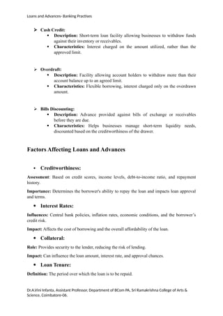 Loans and Advances- Banking Practises
 Cash Credit:
 Description: Short-term loan facility allowing businesses to withdraw funds
against their inventory or receivables.
 Characteristics: Interest charged on the amount utilized, rather than the
approved limit.
 Overdraft:
 Description: Facility allowing account holders to withdraw more than their
account balance up to an agreed limit.
 Characteristics: Flexible borrowing, interest charged only on the overdrawn
amount.
 Bills Discounting:
 Description: Advance provided against bills of exchange or receivables
before they are due.
 Characteristics: Helps businesses manage short-term liquidity needs,
discounted based on the creditworthiness of the drawer.
Factors Affecting Loans and Advances
 Creditworthiness:
Assessment: Based on credit scores, income levels, debt-to-income ratio, and repayment
history.
Importance: Determines the borrower's ability to repay the loan and impacts loan approval
and terms.
 Interest Rates:
Influences: Central bank policies, inflation rates, economic conditions, and the borrower’s
credit risk.
Impact: Affects the cost of borrowing and the overall affordability of the loan.
 Collateral:
Role: Provides security to the lender, reducing the risk of lending.
Impact: Can influence the loan amount, interest rate, and approval chances.
 Loan Tenure:
Definition: The period over which the loan is to be repaid.
Dr.A.Vini Infanta, Assistant Professor, Department of BCom PA, Sri Ramakrishna College of Arts &
Science, Coimbatore-06.
 