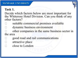 Task 1.
Decide which factors below are most important for
the Whiterose Hotel Division. Can you think of any
other factors?
suitable commercial premises available
dynamic business environment
other companies in the same business sector in
the area
good road and rail communications
attractive place
close to London
 