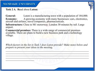 Task 2 A. Read about Luton:
General: Luton is a manufacturing town with a population of 184,000.
Economy: A growing economy with many businesses: cars, electronics,
aircraft and airlines, travel companies, pharmaceuticals.
Infrastructure: Close to M1 motorway. London 30 minutes by rail. Large
airport.
Commercial premises: There is a wide range of commercial premises
available. There are plans to build a new business park and a technology
village.
Which factors in the list in Task 1 does Luton provide? Make notes below and
prepare to present your ideas to the meeting.
______________________________________________________________________
______________________________________________________________________
______________________________________________________________________
______________________________________________________________________
________________________
 