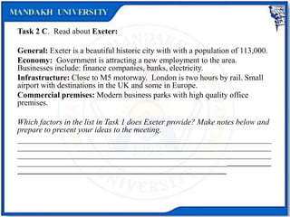 Task 2 C. Read about Exeter:
General: Exeter is a beautiful historic city with with a population of 113,000.
Economy: Government is attracting a new employment to the area.
Businesses include: finance companies, banks, electricity.
Infrastructure: Close to M5 motorway. London is two hours by rail. Small
airport with destinations in the UK and some in Europe.
Commercial premises: Modern business parks with high quality office
premises.
Which factors in the list in Task 1 does Exeter provide? Make notes below and
prepare to present your ideas to the meeting.
_______________________________________________________________
_______________________________________________________________
_______________________________________________________________
_______________________________________________________________
____________________________________________________
 
