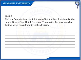 Task 3
Make a final decision which town offers the best location for the
new offices of the Hotel Division. Then write the reasons what
factors were considered to make decision.
____________________________________________________
____________________________________________________
____________________________________________________
____________________________________________________
____________________________________________________
____________________________________________________
____________________________________________________
__________________________
 