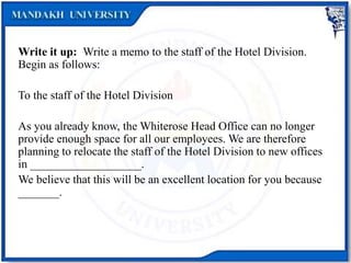 Write it up: Write a memo to the staff of the Hotel Division.
Begin as follows:
To the staff of the Hotel Division
As you already know, the Whiterose Head Office can no longer
provide enough space for all our employees. We are therefore
planning to relocate the staff of the Hotel Division to new offices
in ___________________.
We believe that this will be an excellent location for you because
_______.
 