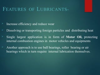 FEATURES OF LUBRICANTS-
 Increase efficiency and reduce wear
 Dissolving or transporting foreign particles and distributing heat
 Single largest application is in form of Motor Oil, protecting
internal combustion engines in motor vehicles and equipments
 Another approach is to use ball bearings, roller bearing or air
bearings which in turn require internal lubrication themselves.
 