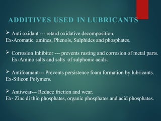 ADDITIVES USED IN LUBRICANTS
 Anti oxidant --- retard oxidative decomposition.
Ex-Aromatic amines, Phenols, Sulphides and phosphates.
 Corrosion Inhibitor --- prevents rusting and corrosion of metal parts.
Ex-Amino salts and salts of sulphonic acids.
 Antifoamant--- Prevents persistence foam formation by lubricants.
Ex-Silicon Polymers.
 Antiwear--- Reduce friction and wear.
Ex- Zinc di thio phosphates, organic phosphates and acid phosphates.
 