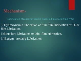 Mechanism-
i). Hydrodynamic lubrication or fluid film lubrication or Thick
film lubrication.
ii)Boundary lubrication or thin- film lubrication.
iii)Extrem- pressure Lubrication.
Lubrication Mechanism can be classified into following types
 