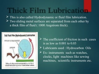  This is also called Hydrodynamic or fluid film lubrication.
 Two sliding metal surfaces are separated from each other by
a thick film of fluid ( 1000 Angstrom thick).
 The coefficient of friction in such cases
is as low as 0.001 to 0.03
 Lubricants used : Hydrocarbon Oils.
 Ex- instruments such as watches,
clocks, light machines like sewing
machines, scientific instruments etc.
 
