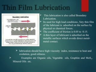  This lubrication is also called Boundary
Lubrication.
 Its used for high load conditions ,Very thin film
of the lubricant is adsorbed on the surface by
physical or chemical forces.
 The coefficient of friction is 0.05 to 0.15.
 A thin layer of lubricant is adsorbed on the
metallic surfaces which avoids direct metal-
metal contact.
 lubrication should have high viscosity index, resistance to heat and
oxidation, good oiliness.
 Examples are Organic oils, Vegetable oils, Graphite and MoS2,
Mineral Oils etc.
 