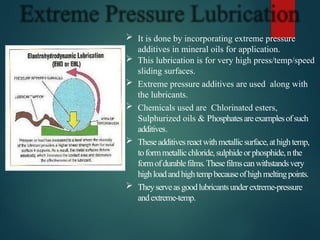  It is done by incorporating extreme pressure
additives in mineral oils for application.
 This lubrication is for very high press/temp/speed
sliding surfaces.
 Extreme pressure additives are used along with
the lubricants.
 Chemicals used are Chlorinated esters,
Sulphurized oils & Phosphatesareexamplesofsuch
additives.
 Theseadditivesreactwithmetallicsurface,athightemp,
toformmetallicchloride,sulphideorphosphide,nthe
formofdurablefilms.Thesefilmscanwithstandsvery
highloadandhightempbecauseofhighmeltingpoints.
 Theyserveasgoodlubricantsunderextreme-pressure
andextreme-temp.
 