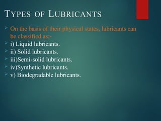 TYPES OF LUBRICANTS
 On the basis of their physical states, lubricants can
be classified as:-
 i) Liquid lubricants.
 ii) Solid lubricants.
 iii)Semi-solid lubricants.
 iv)Synthetic lubricants.
 v) Biodegradable lubricants.
 