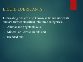 LIQUID LUBRICANTS
Lubricating oils are also known as liquid lubricants
and are further classified into three categories-
a. Animal and vegetable oils,
b. Mineral or Petroleum oils and,
c. Blended oils.
 