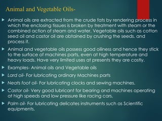 Animal and Vegetable Oils-
 Animal oils are extracted from the crude fats by rendering process in
which the enclosing tissues is broken by treatment with steam or the
combined action of steam and water. Vegetable oils such as cotton
seed oil and castor oil are obtained by crushing the seeds. and
process it.
 Animal and vegetable oils possess good oiliness and hence they stick
to the surface of machines parts, even at high temperature and
heavy loads. Have very limited uses at presents they are costly.
 Examples- Animal oils and Vegetable oils
 Lard oil- For lubricating ordinary Machines parts
 Neats foot oil- For lubricating clocks and sewing machines.
 Castor oil- Very good lubricant for bearing and machines operating
at high speeds and low pressure like racing cars.
 Palm oil- For lubricating delicates instruments such as Scientific
equipments.
 