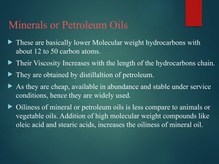 Minerals or Petroleum Oils
 These are basically lower Molecular weight hydrocarbons with
about 12 to 50 carbon atoms.
 Their Viscosity Increases with the length of the hydrocarbons chain.
 They are obtained by distillaltion of petroleum.
 As they are cheap, available in abundance and stable under service
conditions, hence they are widely used.
 Oiliness of mineral or petroleum oils is less compare to animals or
vegetable oils. Addition of high molecular weight compounds like
oleic acid and stearic acids, increases the oiliness of mineral oil.
 