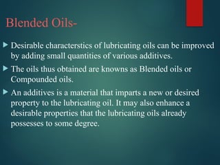 Blended Oils-
 Desirable characterstics of lubricating oils can be improved
by adding small quantities of various additives.
 The oils thus obtained are knowns as Blended oils or
Compounded oils.
 An additives is a material that imparts a new or desired
property to the lubricating oil. It may also enhance a
desirable properties that the lubricating oils already
possesses to some degree.
 