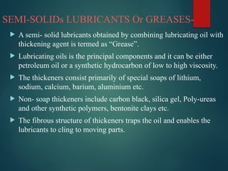 SEMI-SOLIDs LUBRICANTS Or GREASES-
 A semi- solid lubricants obtained by combining lubricating oil with
thickening agent is termed as “Grease”.
 Lubricating oils is the principal components and it can be either
petroleum oil or a synthetic hydrocarbon of low to high viscosity.
 The thickeners consist primarily of special soaps of lithium,
sodium, calcium, barium, aluminium etc.
 Non- soap thickeners include carbon black, silica gel, Poly-ureas
and other synthetic polymers, bentonite clays etc.
 The fibrous structure of thickeners traps the oil and enables the
lubricants to cling to moving parts.
 