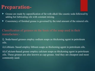 Preparation-
 Grease are made by saponification of fat with alkali like caustic soda followed by
adding hot lubricating oils with constant mixing.
 Consistency of finished grease is governed by the total amount of the mineral oils.
Classification of greases on the basis of the soap used in their
manufacture:-
i). Soda-based greases employ sodium soaps as thickening agent in petroleum
oils.
ii).Lithium- based employ lithium soaps as thickening agent in petroleum oils.
iii).Calcium-based grease employ calcium soaps as thickening agent in petroleum
oils. These greases are also known as cap-grease. And they are cheapest and most
commonly used.
 