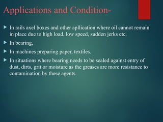 Applications and Condition-
 In rails axel boxes and other apllication where oil cannot remain
in place due to high load, low speed, sudden jerks etc.
 In bearing,
 In machines preparing paper, textiles.
 In situations where bearing needs to be sealed against entry of
dust, dirts, grit or moisture as the greases are more resistance to
contamination by these agents.
 