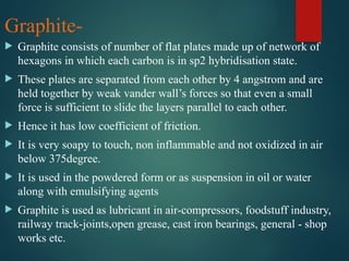 Graphite-
 Graphite consists of number of flat plates made up of network of
hexagons in which each carbon is in sp2 hybridisation state.
 These plates are separated from each other by 4 angstrom and are
held together by weak vander wall’s forces so that even a small
force is sufficient to slide the layers parallel to each other.
 Hence it has low coefficient of friction.
 It is very soapy to touch, non inflammable and not oxidized in air
below 375degree.
 It is used in the powdered form or as suspension in oil or water
along with emulsifying agents
 Graphite is used as lubricant in air-compressors, foodstuff industry,
railway track-joints,open grease, cast iron bearings, general - shop
works etc.
 