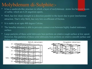 Molybdenum di-Sulphite:-
 It has a sandwich-like structure in which a layer of molybdenum atoms lies between layers
of sulfur, which are 6.26 angstrom aparts.
 MoS2 has low shear strength in a direction parallel to the layers due to poor interlaminar
attraction. That’s why MoS2 has very low co-efficient of friction.
 It is stable in air upto 400 degree Celcius.
 The lamellar structure is able to prevents contact even between highly loaded stationary
surface.
 Large particles of these solid lubricants best perform on relative rough surface at low speed.
However, fine particles of these solid lubricants best perform on relative smooth surface and
higher speeds.
 