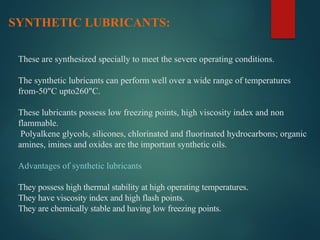 These are synthesized specially to meet the severe operating conditions.
The synthetic lubricants can perform well over a wide range of temperatures
from-50"C upto260"C.
These lubricants possess low freezing points, high viscosity index and non
flammable.
Polyalkene glycols, silicones, chlorinated and fluorinated hydrocarbons; organic
amines, imines and oxides are the important synthetic oils.
Advantages of synthetic lubricants
They possess high thermal stability at high operating temperatures.
They have viscosity index and high flash points.
They are chemically stable and having low freezing points.
SYNTHETIC LUBRICANTS:
 