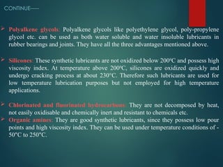 CONTINUE-----
 Polyalkene glycols: Polyalkene glycols like polyethylene glycol, poly-propylene
glycol etc. can be used as both water soluble and water insoluble lubricants in
rubber bearings and joints. They have all the three advantages mentioned above.
 Silicones: These synthetic lubricants are not oxidized below 2000
C and possess high
viscosity index. At temperature above 2000
C, silicones are oxidized quickly and
undergo cracking process at about 230°C. Therefore such lubricants are used for
low temperature lubrication purposes but not employed for high temperature
applications.
 Chlorinated and fluorinated hydrocarbons: They are not decomposed by heat,
not easily oxidisable and chemically inert and resistant to chemicals etc.
 Organic amines: They are good synthetic lubricants, since they possess low pour
points and high viscosity index. They can be used under temperature conditions of -
50"C to 250"C.
 