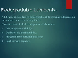Biodegradable Lubricants-
A lubricant is classified as biodegradable if its percentage degradation
in standard test exceeds a target level.
Characteristics of Ideal Biodegradable Lubricants-
a. Low temperature fluidity,
b. Oxidation and thermastablity,
c. Protection from corrosion and wear,
d. Load carrying capacity.
 