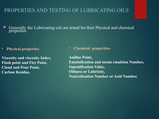  Generally the Lubricating oils are tested for their Physical and chemical
properties.
PROPERTIES AND TESTING OF LUBRICATING OILS
• Physical properties
Viscosity and viscosity Index,
Flash point and Fire Point,
Cloud and Pour Point,
Carbon Residue,
• Chemical properties-
Aniline Point,
Emulsification and steam emulsion Number,
Saponification Value,
Oiliness or Lubricity,
Neutralization Number or Acid Number.
 