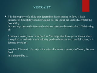  It is the property of a fluid that determines its resistance to flow. It is an
indicator of flowability of a lubricating oil, the lower the viscosity, greater the
flowability.
It is mainly, due to the forces of cohesion between the molecules of lubricating
oil.
Absolute viscosity may be defined as "the tangential force per unit area which
is required to maintain a unit velocity gradient between two parallel layers; It is
denoted by eta (η).
Absolute Kinematic viscosity is the ratio of absolute viscosity to 'density for any
fluid.
It is denoted by v.
VISCOSITY
 