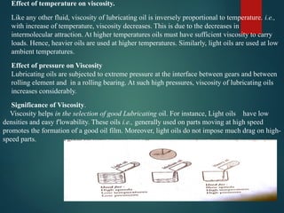 Effect of temperature on viscosity.
Like any other fluid, viscosity of lubricating oil is inversely proportional to temperature. i.e.,
with increase of temperature, viscosity decreases. This is due to the decreases in
intermolecular attraction. At higher temperatures oils must have sufficient viscosity to carry
loads. Hence, heavier oils are used at higher temperatures. Similarly, light oils are used at low
ambient temperatures.
Effect of pressure on Viscosity
Lubricating oils are subjected to extreme pressure at the interface between gears and between
rolling element and in a rolling bearing. At such high pressures, viscosity of lubricating oils
increases considerably.
Significance of Viscosity.
Viscosity helps in the selection of good Lubricating oil. For instance, Light oils have low
densities and easy f'lowability. These oils i.e., generally used on parts moving at high speed
promotes the formation of a good oil film. Moreover, light oils do not impose much drag on high-
speed parts.
 